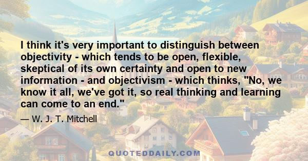 I think it's very important to distinguish between objectivity - which tends to be open, flexible, skeptical of its own certainty and open to new information - and objectivism - which thinks, No, we know it all, we've