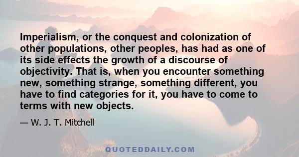 Imperialism, or the conquest and colonization of other populations, other peoples, has had as one of its side effects the growth of a discourse of objectivity. That is, when you encounter something new, something