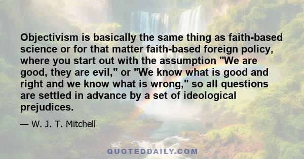 Objectivism is basically the same thing as faith-based science or for that matter faith-based foreign policy, where you start out with the assumption We are good, they are evil, or We know what is good and right and we