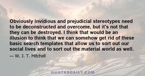 Obviously invidious and prejudicial stereotypes need to be deconstructed and overcome, but it's not that they can be destroyed. I think that would be an illusion to think that we can somehow get rid of these basic