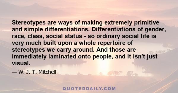 Stereotypes are ways of making extremely primitive and simple differentiations. Differentiations of gender, race, class, social status - so ordinary social life is very much built upon a whole repertoire of stereotypes