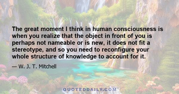 The great moment I think in human consciousness is when you realize that the object in front of you is perhaps not nameable or is new, it does not fit a stereotype, and so you need to reconfigure your whole structure of 