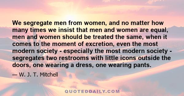 We segregate men from women, and no matter how many times we insist that men and women are equal, men and women should be treated the same, when it comes to the moment of excretion, even the most modern society -