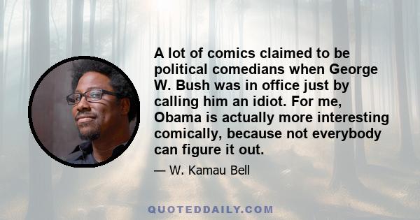 A lot of comics claimed to be political comedians when George W. Bush was in office just by calling him an idiot. For me, Obama is actually more interesting comically, because not everybody can figure it out.