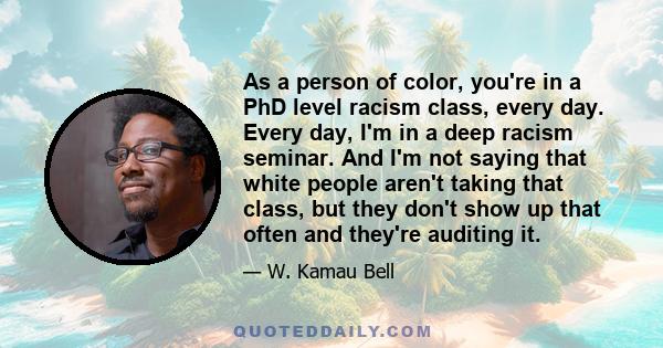 As a person of color, you're in a PhD level racism class, every day. Every day, I'm in a deep racism seminar. And I'm not saying that white people aren't taking that class, but they don't show up that often and they're