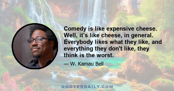 Comedy is like expensive cheese. Well, it's like cheese, in general. Everybody likes what they like, and everything they don't like, they think is the worst.