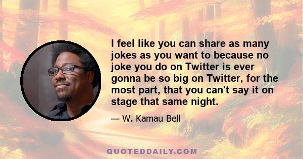 I feel like you can share as many jokes as you want to because no joke you do on Twitter is ever gonna be so big on Twitter, for the most part, that you can't say it on stage that same night.