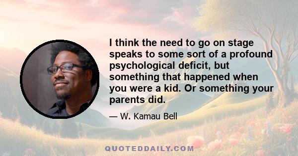 I think the need to go on stage speaks to some sort of a profound psychological deficit, but something that happened when you were a kid. Or something your parents did.