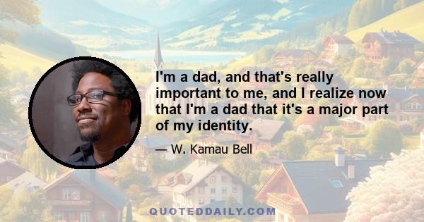 I'm a dad, and that's really important to me, and I realize now that I'm a dad that it's a major part of my identity.