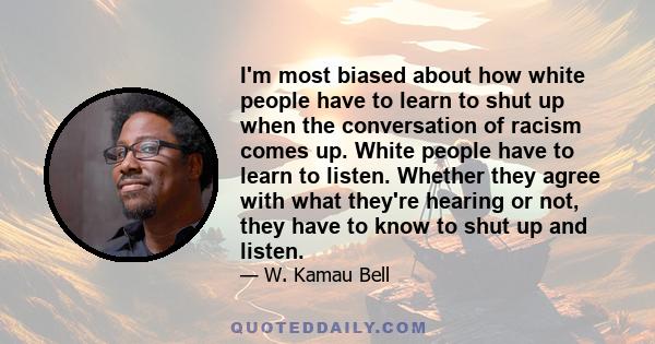 I'm most biased about how white people have to learn to shut up when the conversation of racism comes up. White people have to learn to listen. Whether they agree with what they're hearing or not, they have to know to