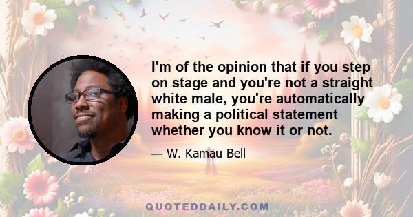 I'm of the opinion that if you step on stage and you're not a straight white male, you're automatically making a political statement whether you know it or not.