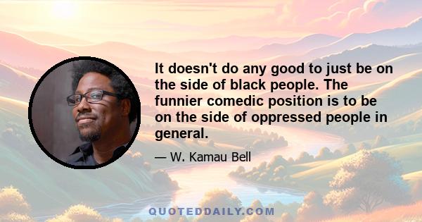 It doesn't do any good to just be on the side of black people. The funnier comedic position is to be on the side of oppressed people in general.