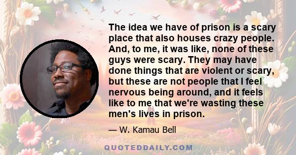 The idea we have of prison is a scary place that also houses crazy people. And, to me, it was like, none of these guys were scary. They may have done things that are violent or scary, but these are not people that I