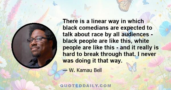 There is a linear way in which black comedians are expected to talk about race by all audiences - black people are like this, white people are like this - and it really is hard to break through that. I never was doing