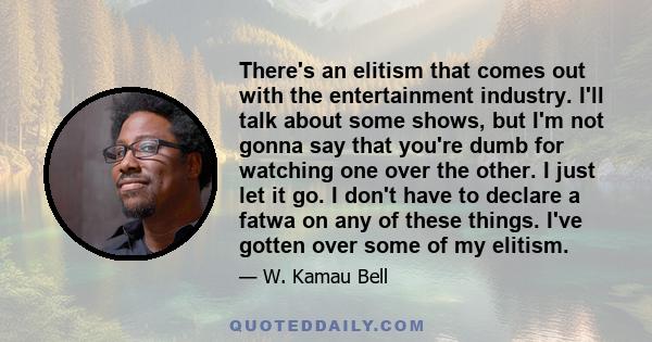 There's an elitism that comes out with the entertainment industry. I'll talk about some shows, but I'm not gonna say that you're dumb for watching one over the other. I just let it go. I don't have to declare a fatwa on 