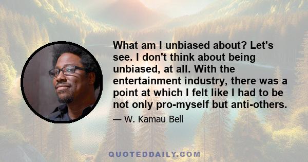 What am I unbiased about? Let's see. I don't think about being unbiased, at all. With the entertainment industry, there was a point at which I felt like I had to be not only pro-myself but anti-others.