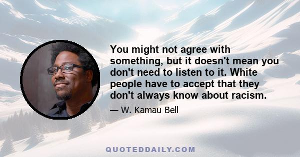 You might not agree with something, but it doesn't mean you don't need to listen to it. White people have to accept that they don't always know about racism.