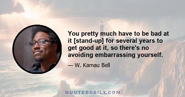 You pretty much have to be bad at it [stand-up] for several years to get good at it, so there's no avoiding embarrassing yourself.