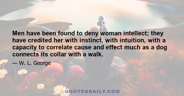 Men have been found to deny woman intellect; they have credited her with instinct, with intuition, with a capacity to correlate cause and effect much as a dog connects its collar with a walk.