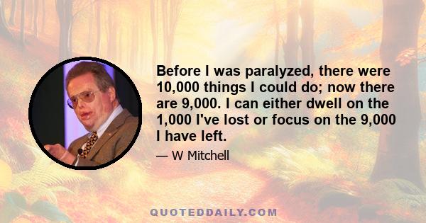 Before I was paralyzed, there were 10,000 things I could do; now there are 9,000. I can either dwell on the 1,000 I've lost or focus on the 9,000 I have left.