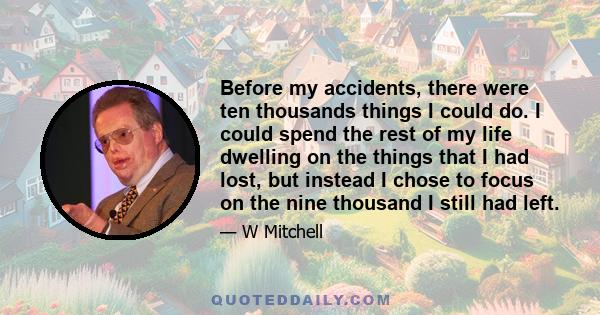 Before my accidents, there were ten thousands things I could do. I could spend the rest of my life dwelling on the things that I had lost, but instead I chose to focus on the nine thousand I still had left.