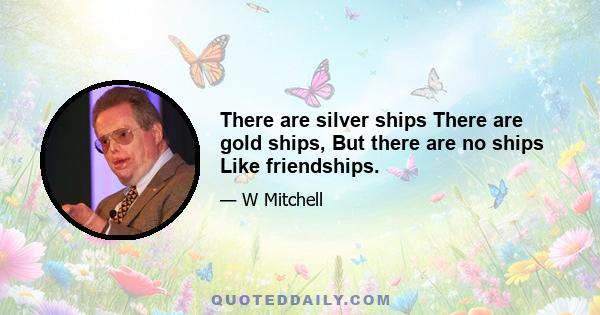 There are silver ships There are gold ships, But there are no ships Like friendships.