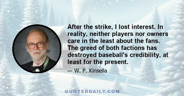 After the strike, I lost interest. In reality, neither players nor owners care in the least about the fans. The greed of both factions has destroyed baseball's credibility, at least for the present.