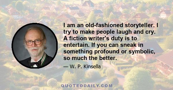 I am an old-fashioned storyteller. I try to make people laugh and cry. A fiction writer's duty is to entertain. If you can sneak in something profound or symbolic, so much the better.