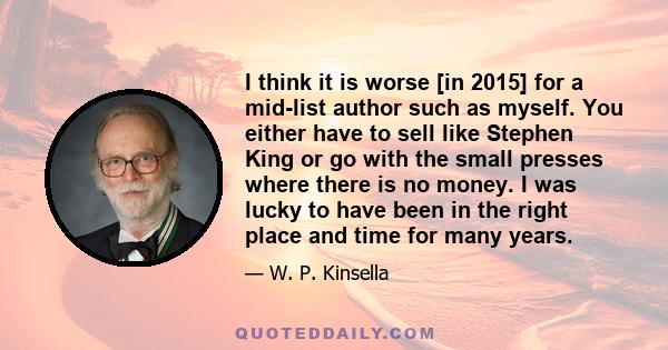 I think it is worse [in 2015] for a mid-list author such as myself. You either have to sell like Stephen King or go with the small presses where there is no money. I was lucky to have been in the right place and time