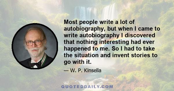 Most people write a lot of autobiography, but when I came to write autobiography I discovered that nothing interesting had ever happened to me. So I had to take the situation and invent stories to go with it.