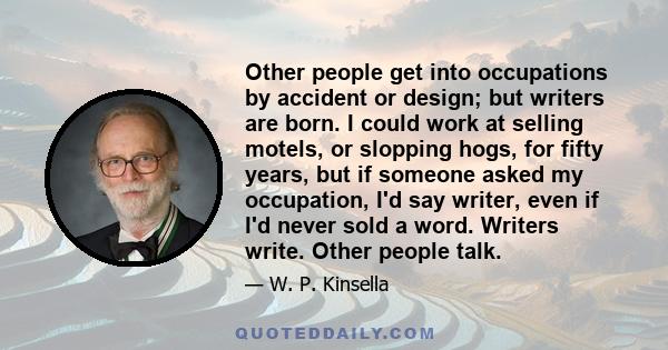 Other people get into occupations by accident or design; but writers are born. I could work at selling motels, or slopping hogs, for fifty years, but if someone asked my occupation, I'd say writer, even if I'd never