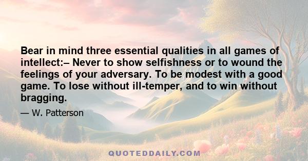 Bear in mind three essential qualities in all games of intellect:– Never to show selfishness or to wound the feelings of your adversary. To be modest with a good game. To lose without ill-temper, and to win without