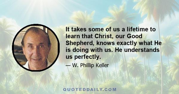 It takes some of us a lifetime to learn that Christ, our Good Shepherd, knows exactly what He is doing with us. He understands us perfectly.