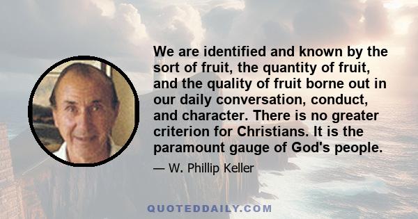 We are identified and known by the sort of fruit, the quantity of fruit, and the quality of fruit borne out in our daily conversation, conduct, and character. There is no greater criterion for Christians. It is the