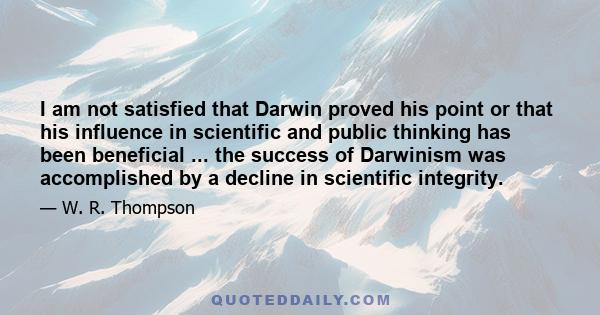 I am not satisfied that Darwin proved his point or that his influence in scientific and public thinking has been beneficial ... the success of Darwinism was accomplished by a decline in scientific integrity.