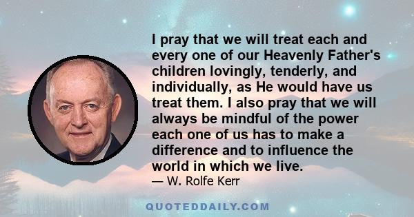 I pray that we will treat each and every one of our Heavenly Father's children lovingly, tenderly, and individually, as He would have us treat them. I also pray that we will always be mindful of the power each one of us 