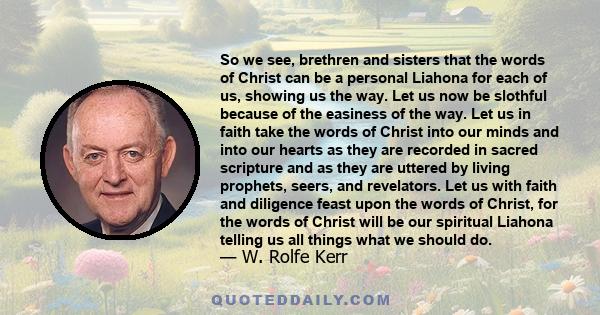 So we see, brethren and sisters that the words of Christ can be a personal Liahona for each of us, showing us the way. Let us now be slothful because of the easiness of the way. Let us in faith take the words of Christ