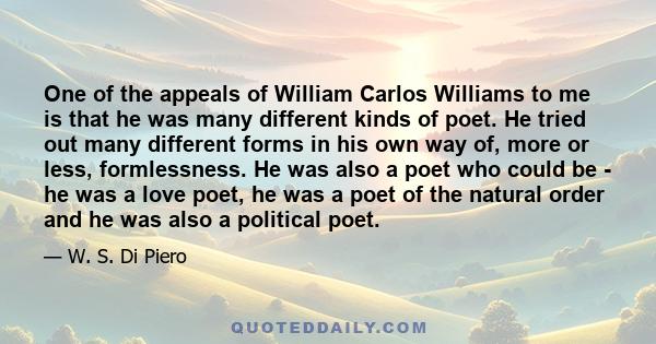 One of the appeals of William Carlos Williams to me is that he was many different kinds of poet. He tried out many different forms in his own way of, more or less, formlessness. He was also a poet who could be - he was