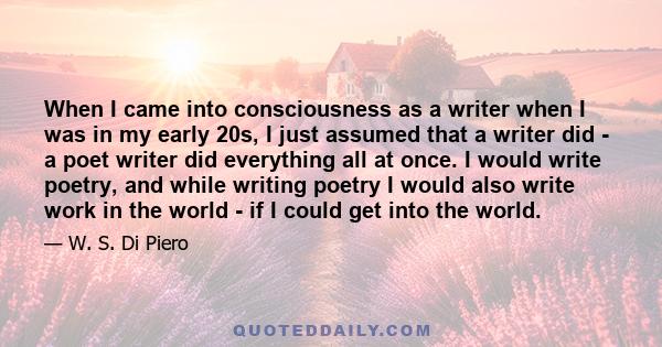 When I came into consciousness as a writer when I was in my early 20s, I just assumed that a writer did - a poet writer did everything all at once. I would write poetry, and while writing poetry I would also write work