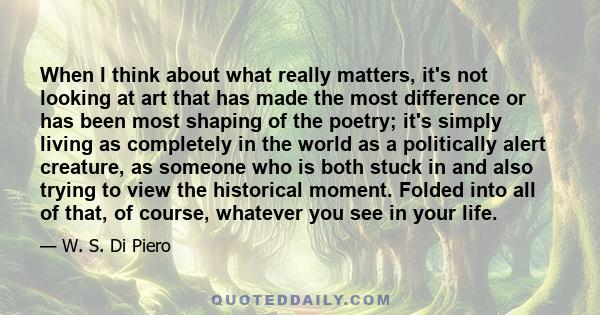 When I think about what really matters, it's not looking at art that has made the most difference or has been most shaping of the poetry; it's simply living as completely in the world as a politically alert creature, as 