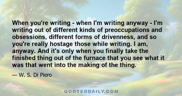 When you're writing - when I'm writing anyway - I'm writing out of different kinds of preoccupations and obsessions, different forms of drivenness, and so you're really hostage those while writing. I am, anyway. And