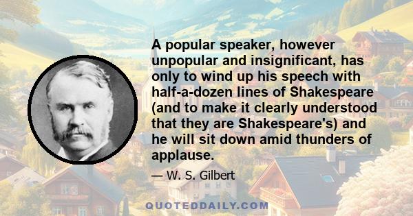 A popular speaker, however unpopular and insignificant, has only to wind up his speech with half-a-dozen lines of Shakespeare (and to make it clearly understood that they are Shakespeare's) and he will sit down amid