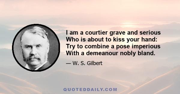 I am a courtier grave and serious Who is about to kiss your hand: Try to combine a pose imperious With a demeanour nobly bland.