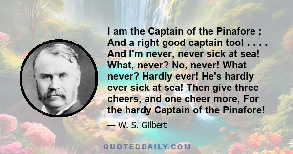 I am the Captain of the Pinafore ; And a right good captain too! . . . . And I'm never, never sick at sea! What, never? No, never! What never? Hardly ever! He's hardly ever sick at sea! Then give three cheers, and one