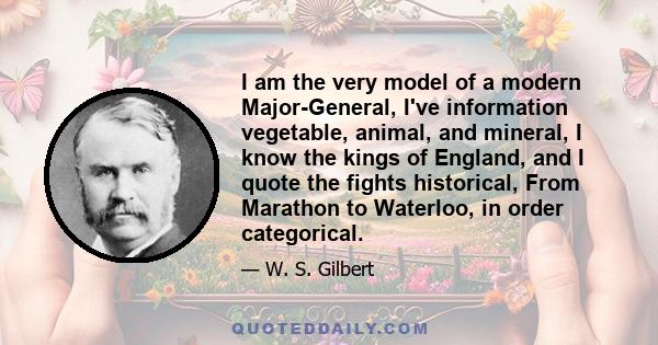 I am the very model of a modern Major-General, I've information vegetable, animal, and mineral, I know the kings of England, and I quote the fights historical, From Marathon to Waterloo, in order categorical.