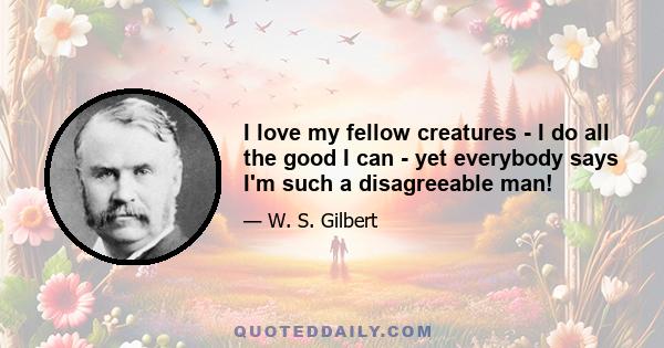 I love my fellow creatures - I do all the good I can - yet everybody says I'm such a disagreeable man!