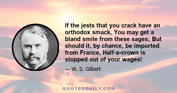 If the jests that you crack have an orthodox smack, You may get a bland smile from these sages; But should it, by chance, be imported from France, Half-a-crown is stopped out of your wages!