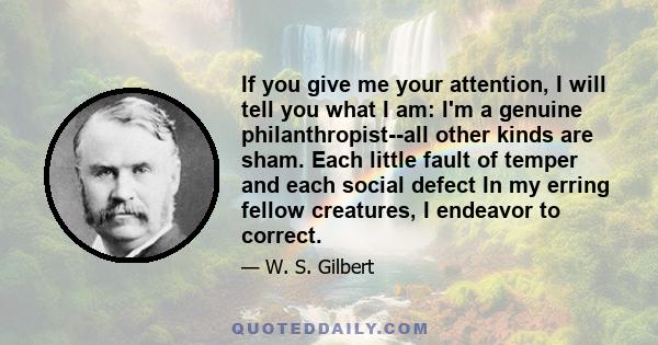 If you give me your attention, I will tell you what I am: I'm a genuine philanthropist--all other kinds are sham. Each little fault of temper and each social defect In my erring fellow creatures, I endeavor to correct.