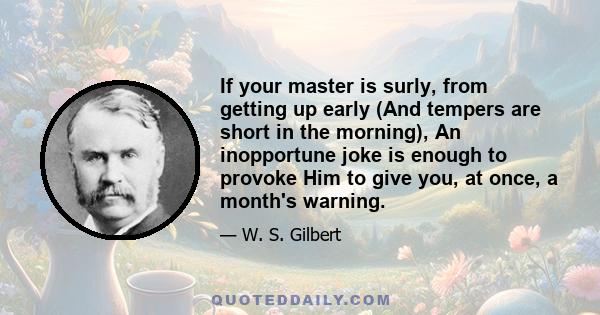 If your master is surly, from getting up early (And tempers are short in the morning), An inopportune joke is enough to provoke Him to give you, at once, a month's warning.