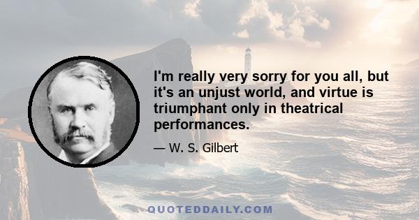 I'm really very sorry for you all, but it's an unjust world, and virtue is triumphant only in theatrical performances.